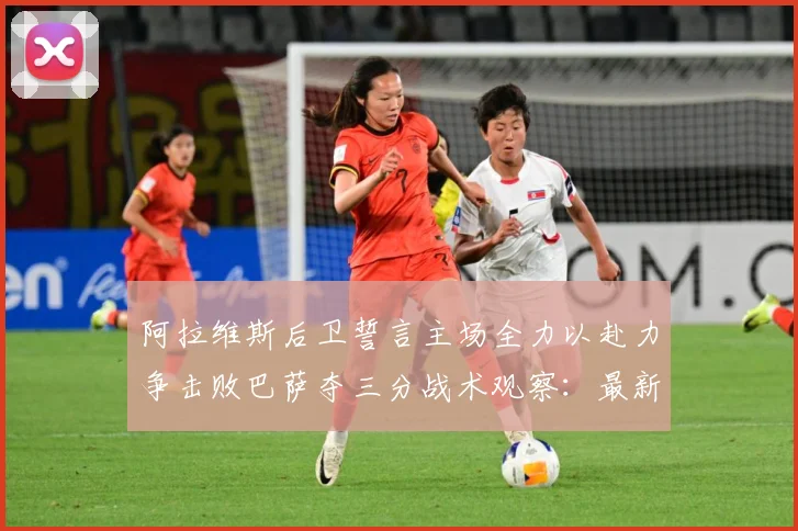 阿拉维斯后卫誓言主场全力以赴力争击败巴萨夺三分战术观察：最新赛事动态与深度分析