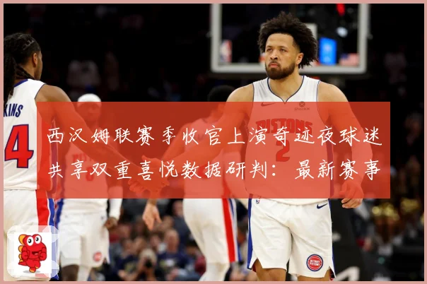 西汉姆联赛季收官上演奇迹夜球迷共享双重喜悦数据研判：最新赛事动态与深度分析