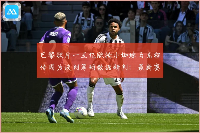 巴黎欲斥一五亿欧抢小蜘蛛马竞称传闻为谈判筹码数据研判：最新赛事动态与深度分析
