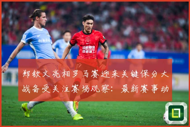 郑钦文亮相罗马赛迎来关键保分大战备受关注赛场观察：最新赛事动态与深度分析