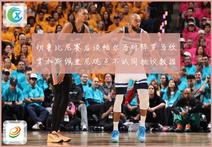 切鲁比尼赛后谈帕尔马对阵罗马欣赏加斯佩里尼观点不认同抗议数据研判：最新赛事动态与深度分析