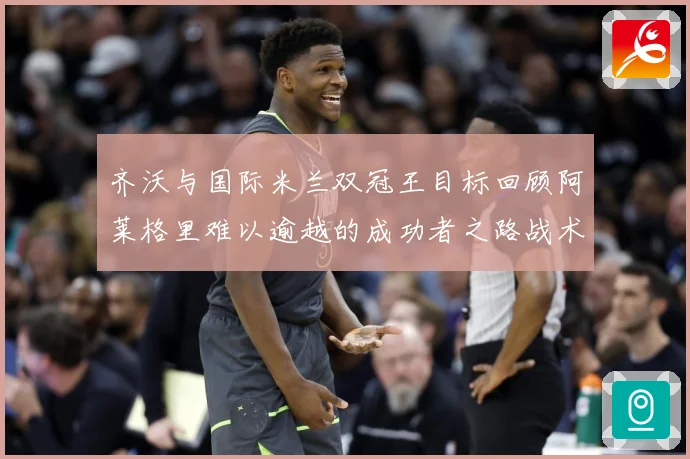 齐沃与国际米兰双冠王目标回顾阿莱格里难以逾越的成功者之路战术观察：最新赛事动态与深度分析