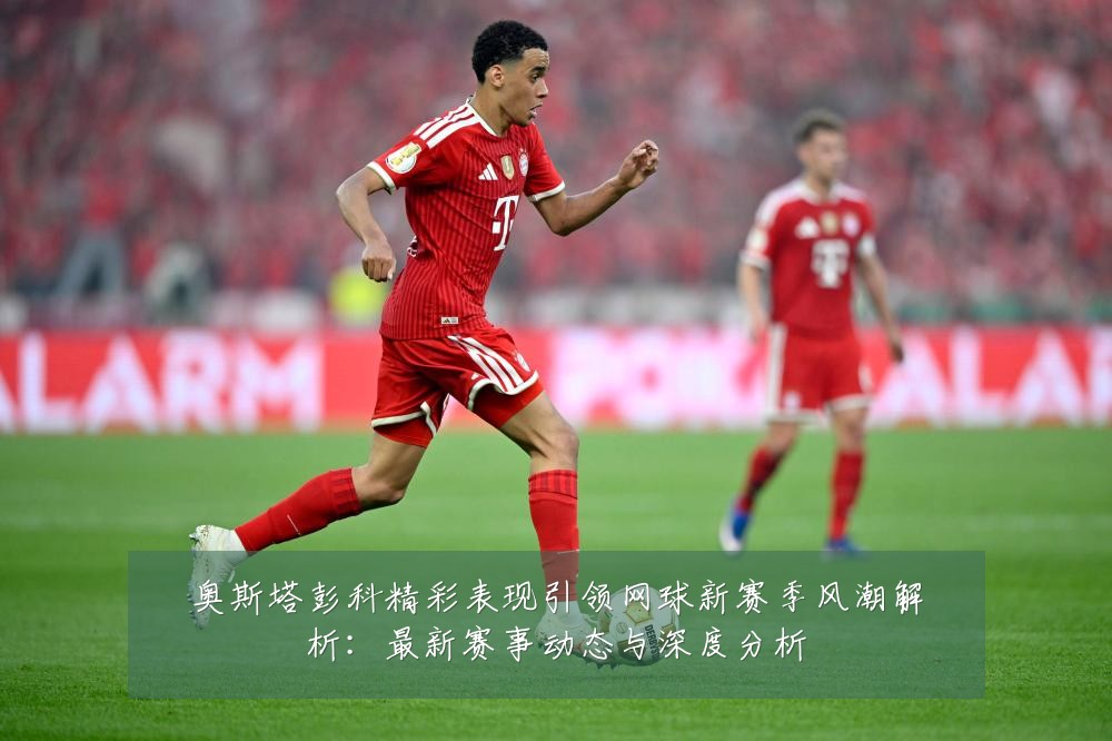 奥斯塔彭科精彩表现引领网球新赛季风潮解析:最新赛事动态与深度分析