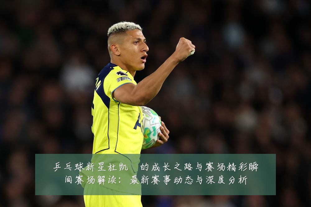 乒乓球新星杜凯琹的成长之路与赛场精彩瞬间赛场解读:最新赛事动态与深度分析